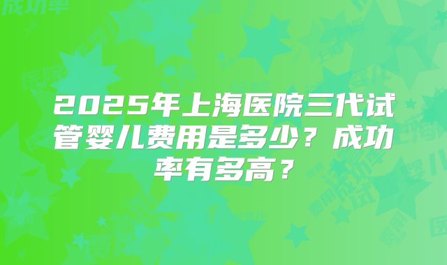 2025年上海医院三代试管婴儿费用是多少？成功率有多高？