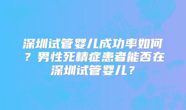 深圳试管婴儿成功率如何？男性死精症患者能否在深圳试管婴儿？
