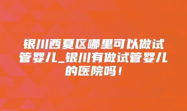 银川西夏区哪里可以做试管婴儿_银川有做试管婴儿的医院吗！