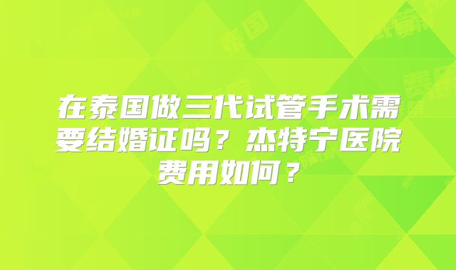 在泰国做三代试管手术需要结婚证吗？杰特宁医院费用如何？