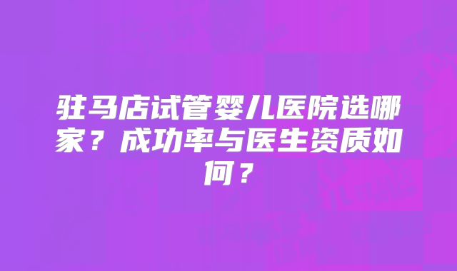 驻马店试管婴儿医院选哪家？成功率与医生资质如何？