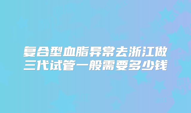 复合型血脂异常去浙江做三代试管一般需要多少钱