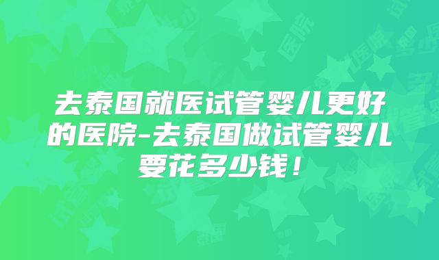 去泰国就医试管婴儿更好的医院-去泰国做试管婴儿要花多少钱！
