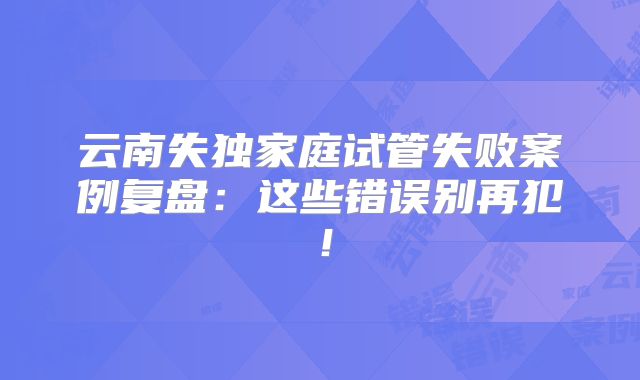 云南失独家庭试管失败案例复盘：这些错误别再犯！