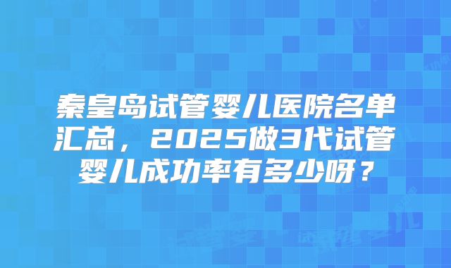 秦皇岛试管婴儿医院名单汇总，2025做3代试管婴儿成功率有多少呀？