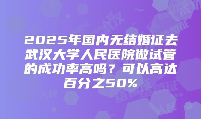 2025年国内无结婚证去武汉大学人民医院做试管的成功率高吗?可以高达百分之50%