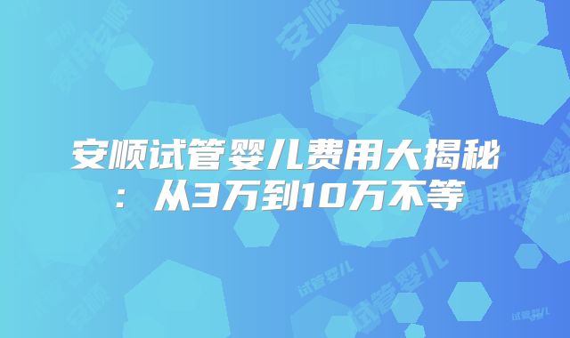 安顺试管婴儿费用大揭秘：从3万到10万不等