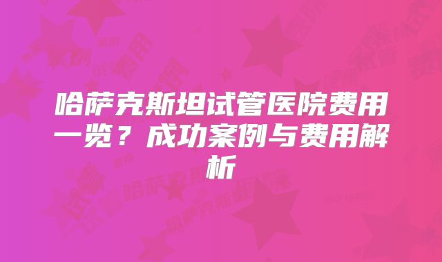 哈萨克斯坦试管医院费用一览？成功案例与费用解析
