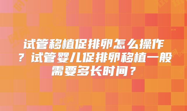 试管移植促排卵怎么操作？试管婴儿促排卵移植一般需要多长时间？