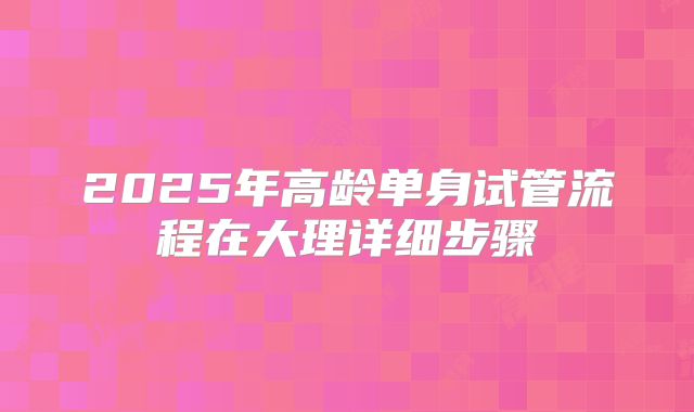 2025年高龄单身试管流程在大理详细步骤