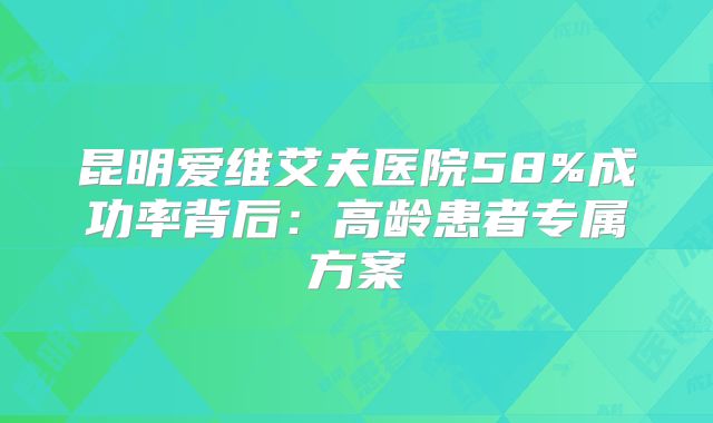 昆明爱维艾夫医院58%成功率背后:高龄患者专属方案