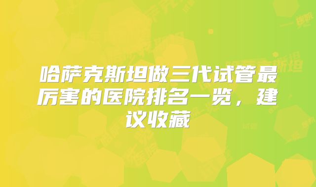 哈萨克斯坦做三代试管最厉害的医院排名一览，建议收藏