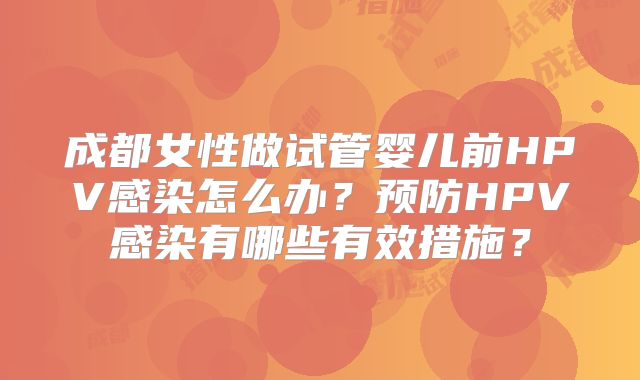 成都女性做试管婴儿前HPV感染怎么办？预防HPV感染有哪些有效措施？