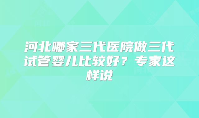 河北哪家三代医院做三代试管婴儿比较好？专家这样说