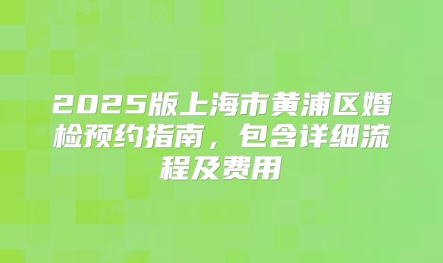 2025版上海市黄浦区婚检预约指南,包含详细流程及费用