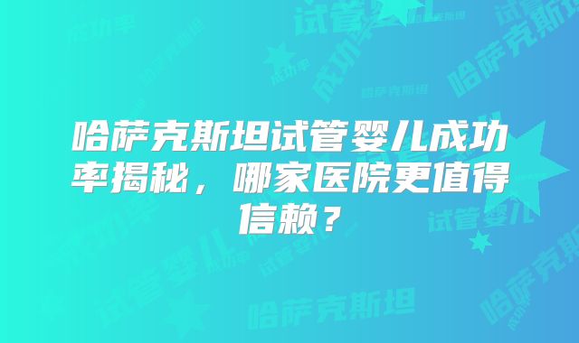 哈萨克斯坦试管婴儿成功率揭秘，哪家医院更值得信赖？