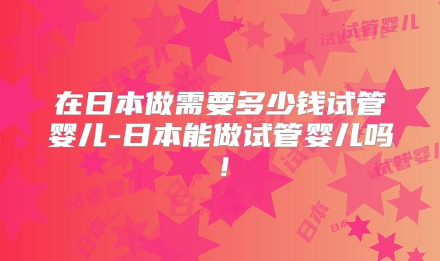 在日本做需要多少钱试管婴儿-日本能做试管婴儿吗！