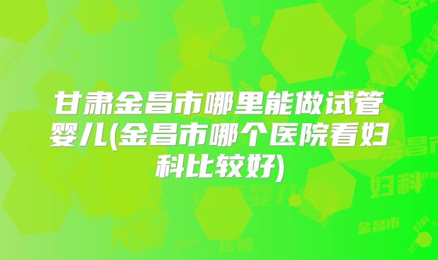 甘肃金昌市哪里能做试管婴儿(金昌市哪个医院看妇科比较好)