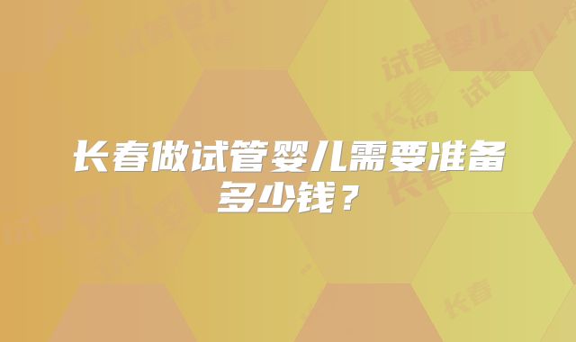 长春做试管婴儿需要准备多少钱？