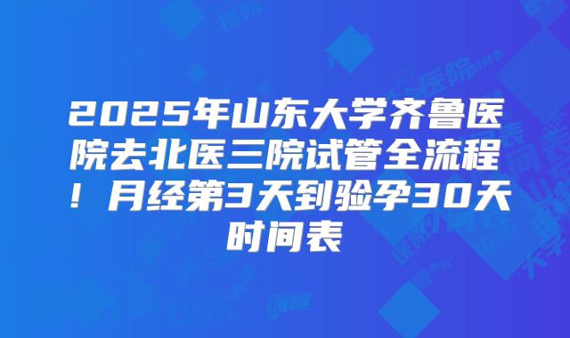 2025年山东大学齐鲁医院去北医三院试管全流程！月经第3天到验孕30天时间表