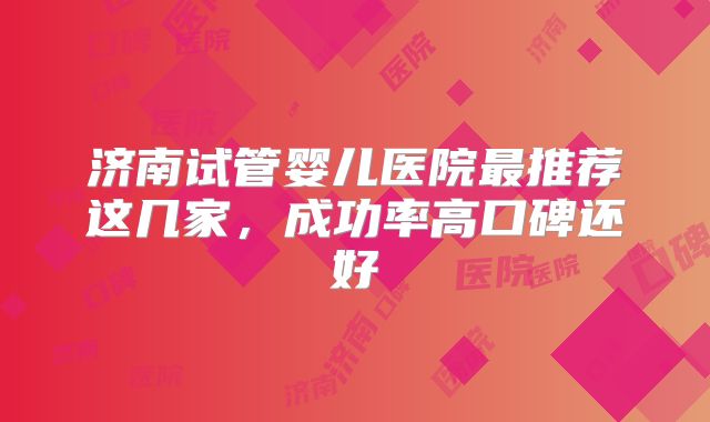济南试管婴儿医院最推荐这几家，成功率高口碑还好