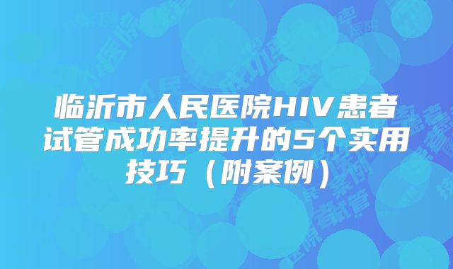 临沂市人民医院HIV患者试管成功率提升的5个实用技巧（附案例）