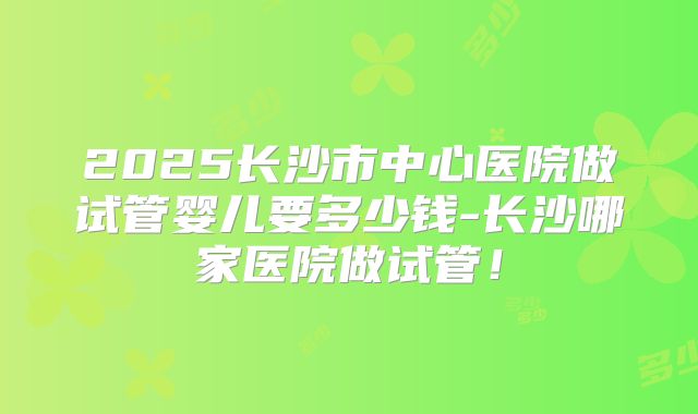 2025长沙市中心医院做试管婴儿要多少钱-长沙哪家医院做试管!
