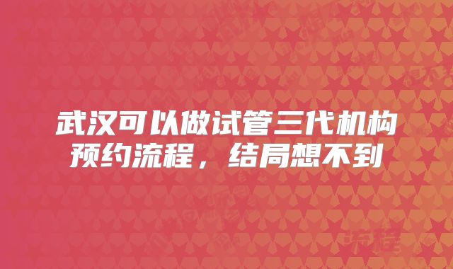 武汉可以做试管三代机构预约流程，结局想不到