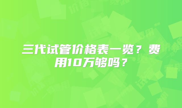 三代试管价格表一览？费用10万够吗？
