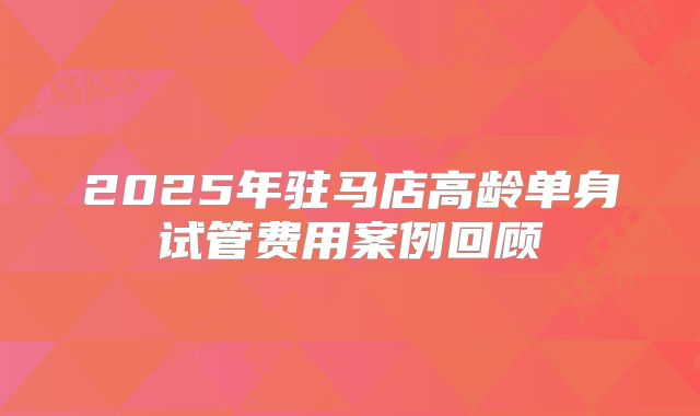 2025年驻马店高龄单身试管费用案例回顾