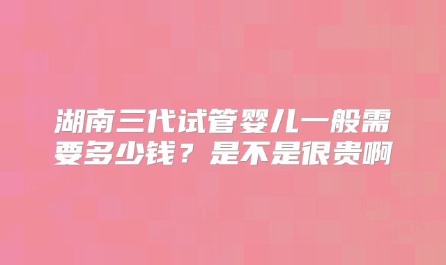 湖南三代试管婴儿一般需要多少钱?是不是很贵啊