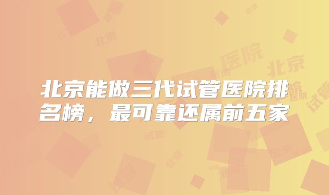 北京能做三代试管医院排名榜，最可靠还属前五家
