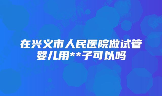 在兴义市人民医院做试管婴儿用**子可以吗