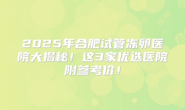 2025年合肥试管冻卵医院大揭秘!这3家优选医院附参考价!