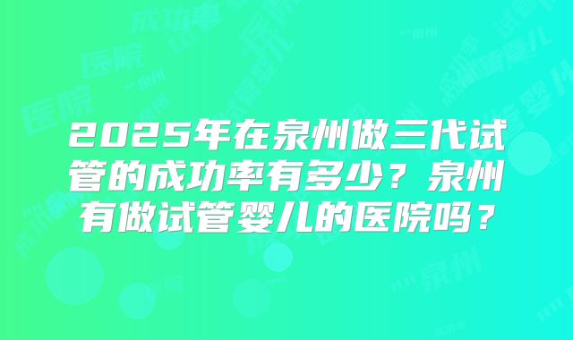 2025年在泉州做三代试管的成功率有多少？泉州有做试管婴儿的医院吗？