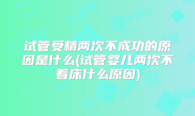 试管受精两次不成功的原因是什么(试管婴儿两次不着床什么原因)