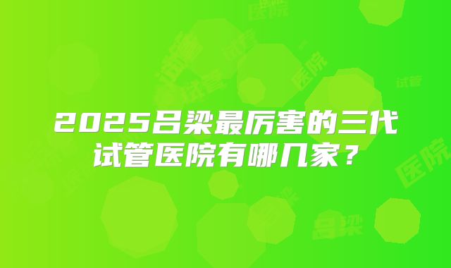 2025吕梁最厉害的三代试管医院有哪几家？