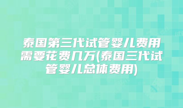 泰国第三代试管婴儿费用需要花费几万(泰国三代试管婴儿总体费用)