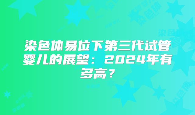 染色体易位下第三代试管婴儿的展望：2024年有多高？