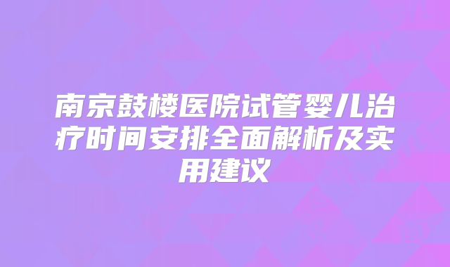 南京鼓楼医院试管婴儿治疗时间安排全面解析及实用建议