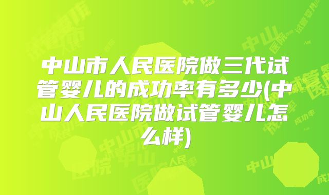 中山市人民医院做三代试管婴儿的成功率有多少(中山人民医院做试管婴儿怎么样)