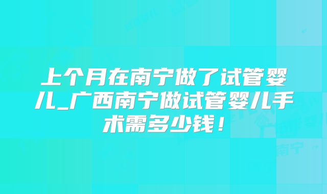 上个月在南宁做了试管婴儿_广西南宁做试管婴儿手术需多少钱！