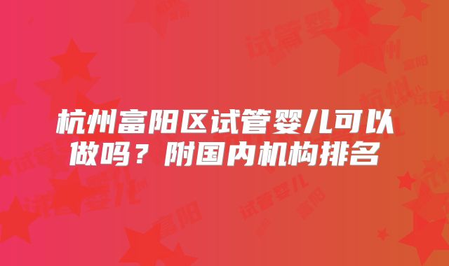 杭州富阳区试管婴儿可以做吗？附国内机构排名
