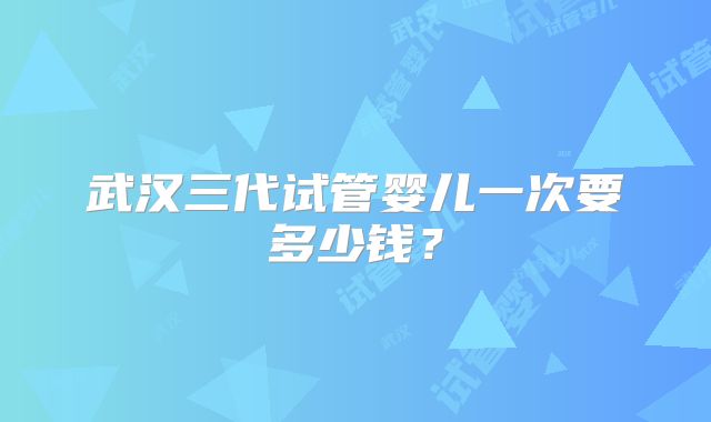 武汉三代试管婴儿一次要多少钱?