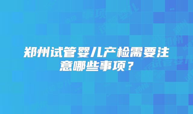 郑州试管婴儿产检需要注意哪些事项?