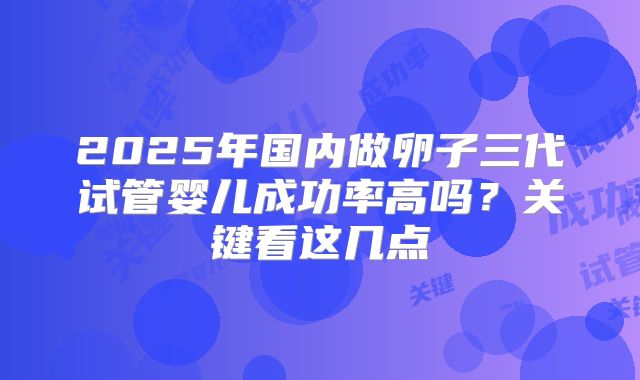 2025年国内做卵子三代试管婴儿成功率高吗？关键看这几点