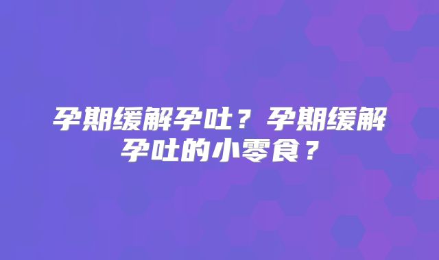 孕期缓解孕吐？孕期缓解孕吐的小零食？