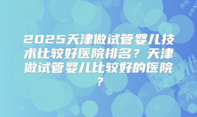 2025天津做试管婴儿技术比较好医院排名?天津做试管婴儿比较好的医院?