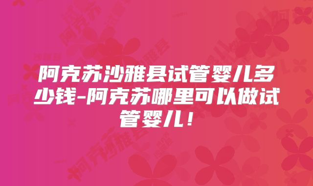 阿克苏沙雅县试管婴儿多少钱-阿克苏哪里可以做试管婴儿！