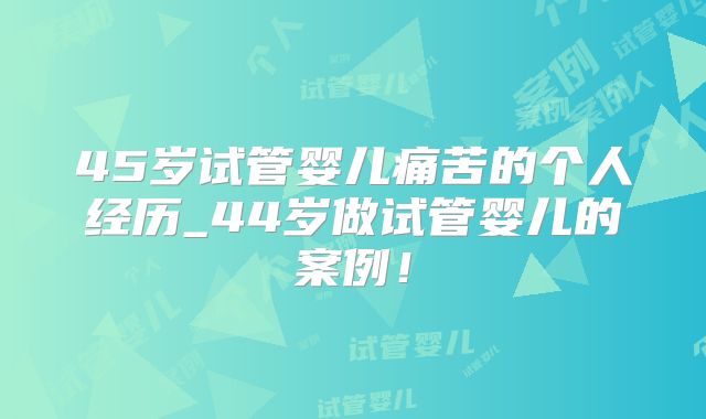 45岁试管婴儿痛苦的个人经历_44岁做试管婴儿的案例！